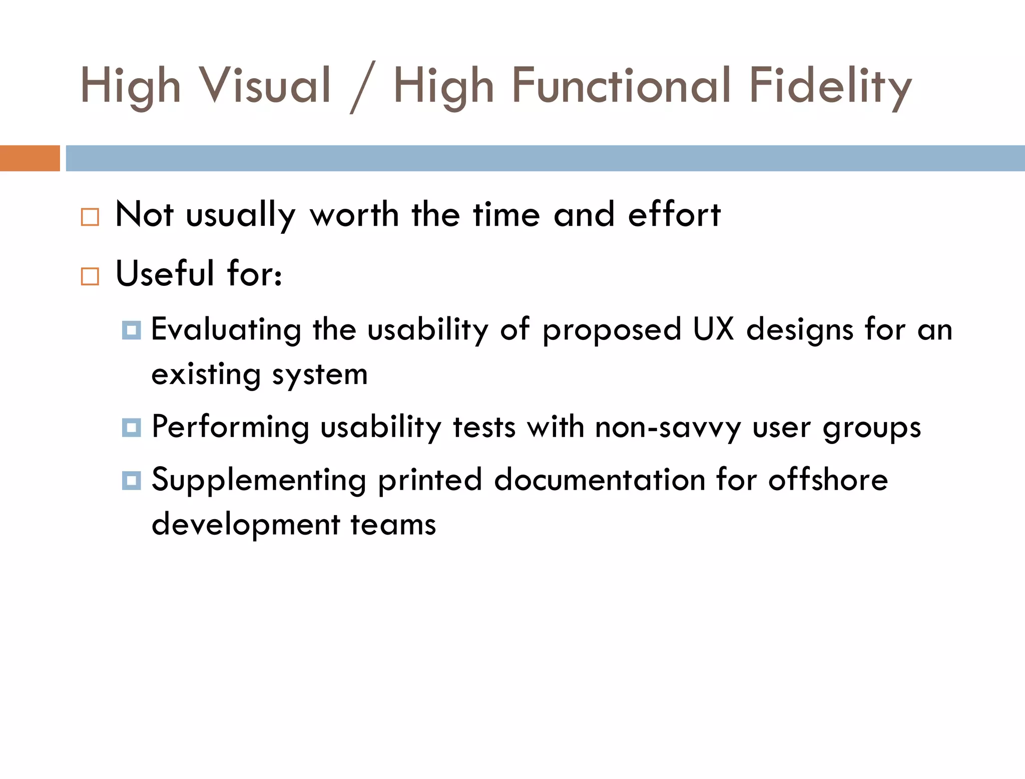 High Visual / High Functional Fidelity

   Not usually worth the time and effort
   Useful for:
     Evaluating  the usability of proposed UX designs for an
      existing system
     Performing usability tests with non-savvy user groups

     Supplementing printed documentation for offshore
      development teams
 