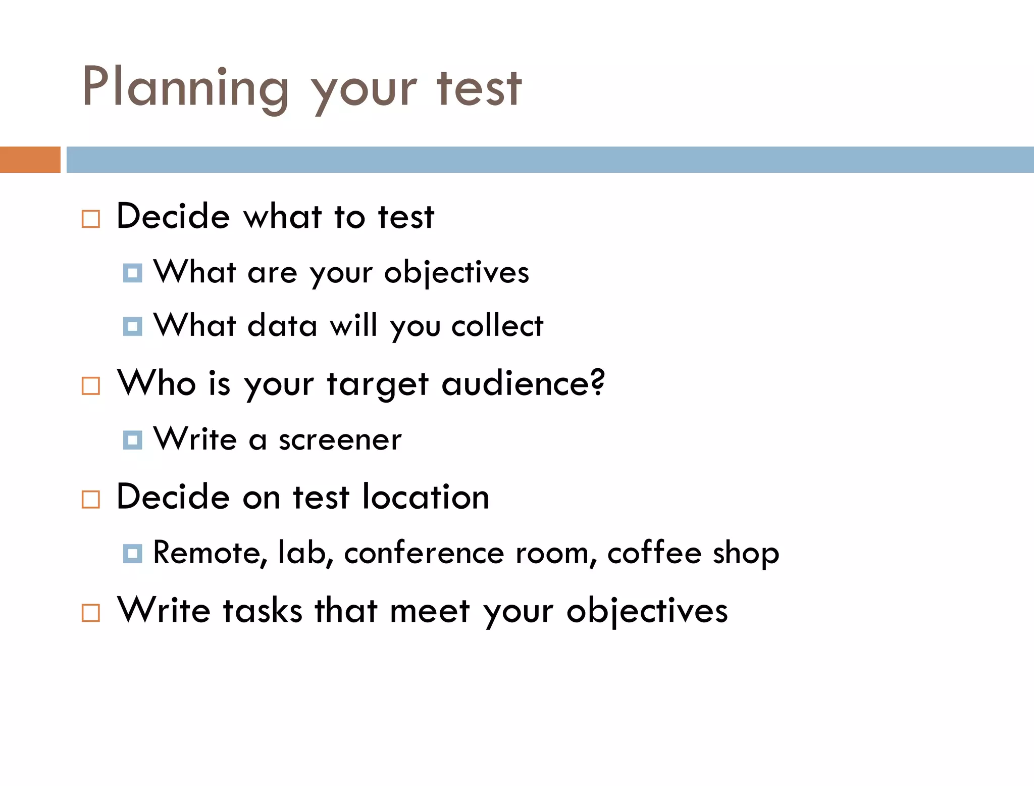 Planning your test
   Decide what to test
     What are your objectives
     What data will you collect

   Who is your target audience?
     Write   a screener
   Decide on test location
     Remote,   lab, conference room, coffee shop
   Write tasks that meet your objectives
 