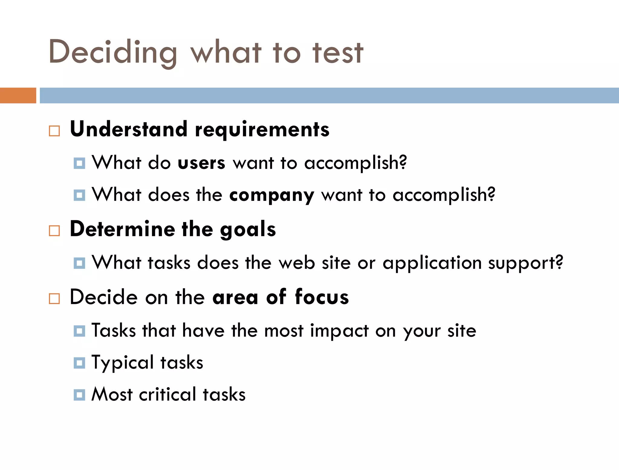 Deciding what to test
   Understand requirements
     What do users want to accomplish?
     What does the company want to accomplish?

   Determine the goals
     What    tasks does the web site or application support?
   Decide on the area of focus
     Tasksthat have the most impact on your site
     Typical tasks

     Most critical tasks
 