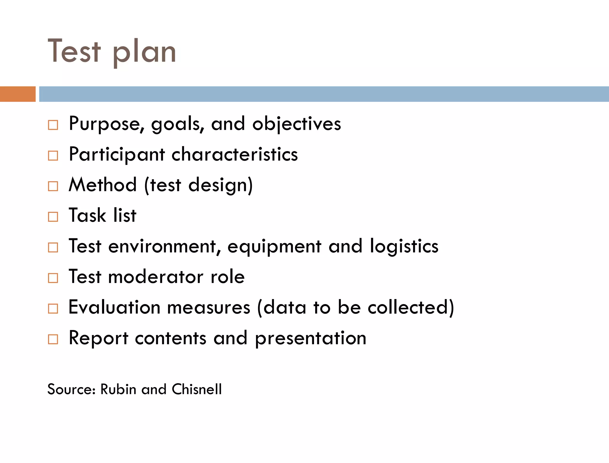 Test plan
   Purpose, goals, and objectives
   Participant characteristics
   Method (test design)
   Task list
   Test environment, equipment and logistics
   Test moderator role
   Evaluation measures (data to be collected)
   Report contents and presentation

Source: Rubin and Chisnell
 