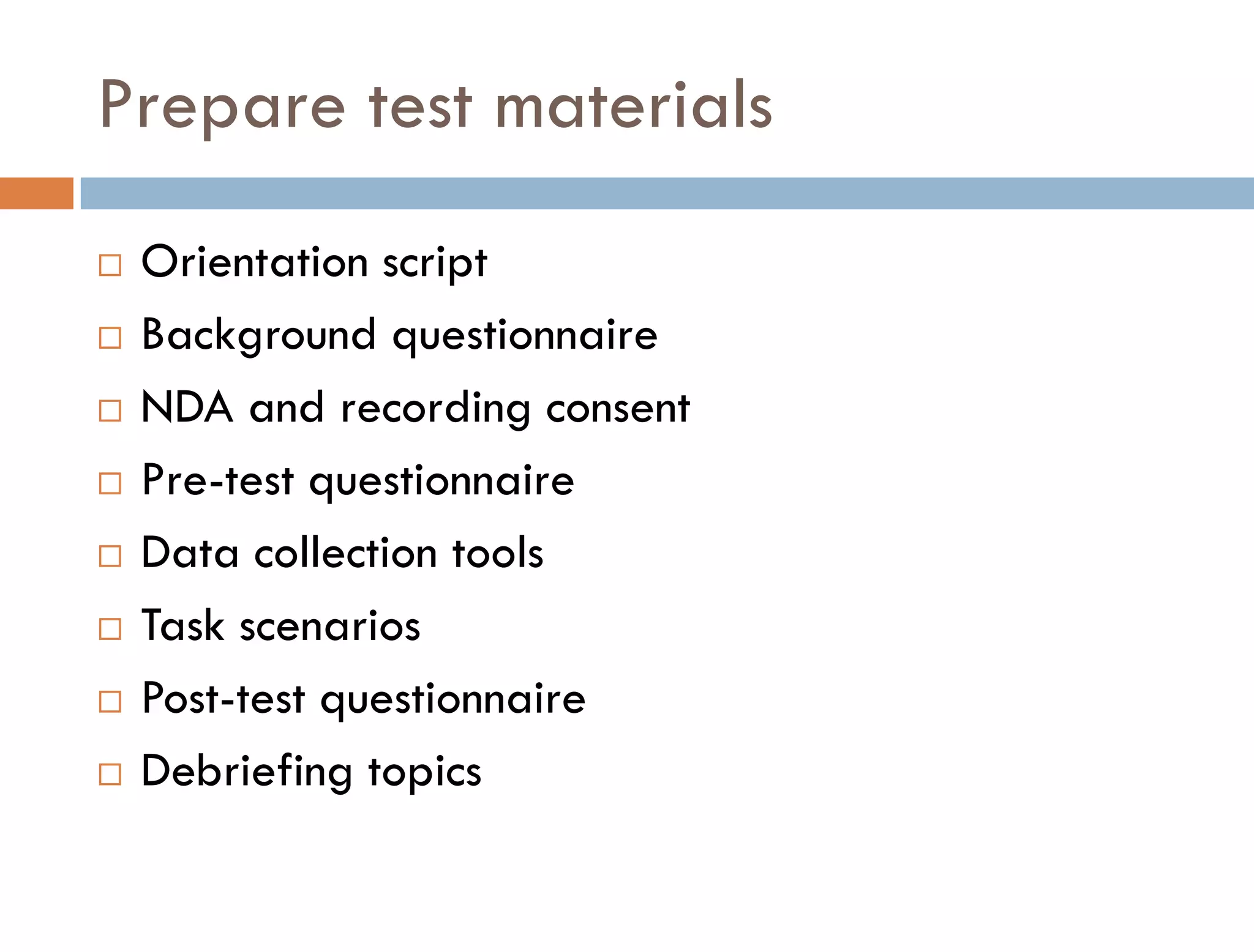Prepare test materials
   Orientation script
   Background questionnaire
   NDA and recording consent
   Pre-test questionnaire
   Data collection tools
   Task scenarios
   Post-test questionnaire
   Debriefing topics
 
