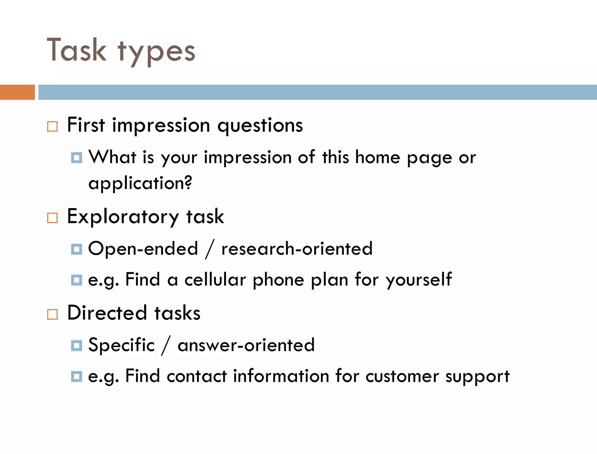 Task types
   First impression questions
     What  is your impression of this home page or
      application?
   Exploratory task
     Open-ended    / research-oriented
     e.g. Find a cellular phone plan for yourself

   Directed tasks
     Specific / answer-oriented
     e.g. Find contact information for customer support
 
