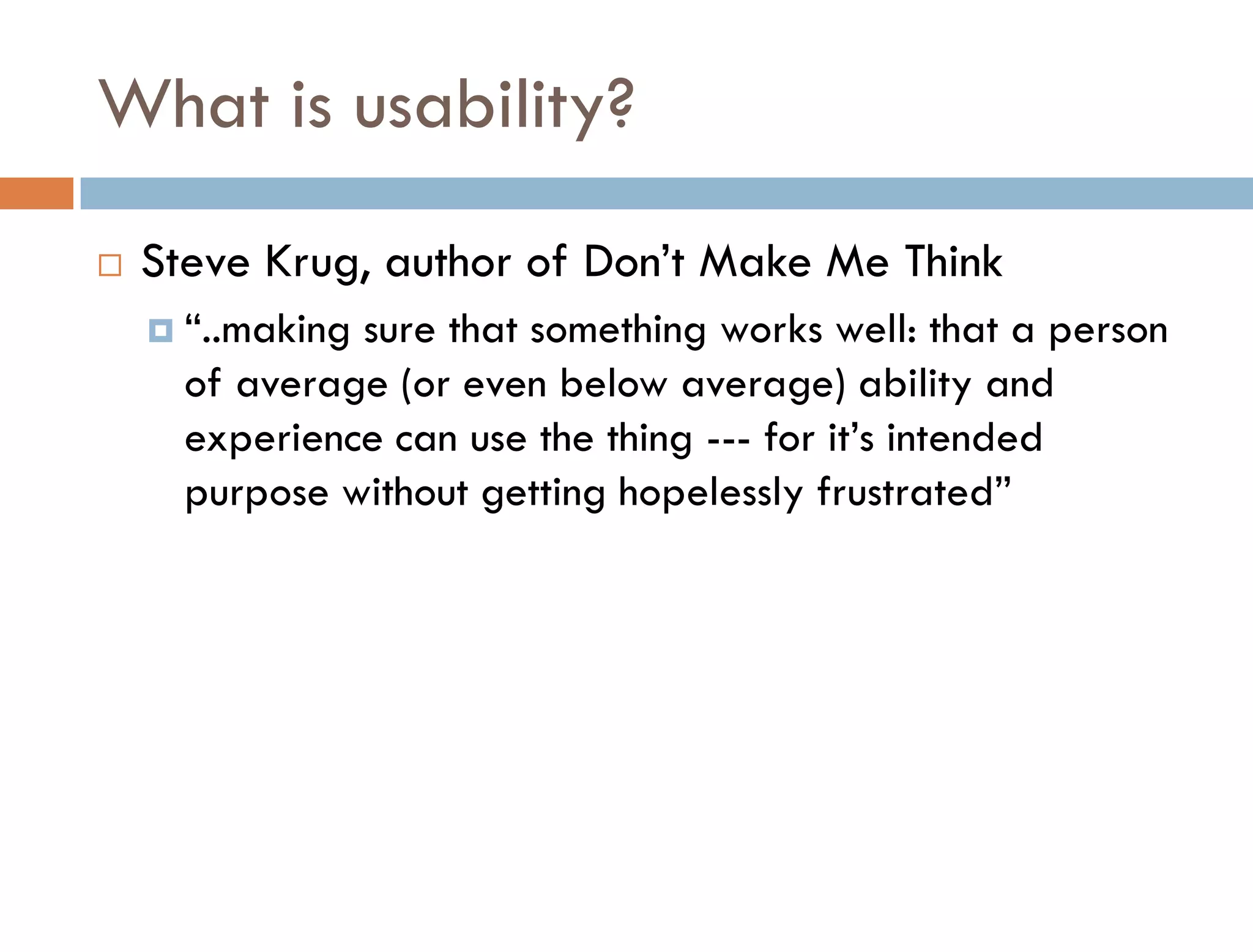 What is usability?
   Steve Krug, author of Don’t Make Me Think
     “..makingsure that something works well: that a person
      of average (or even below average) ability and
      experience can use the thing --- for it’s intended
      purpose without getting hopelessly frustrated”
 