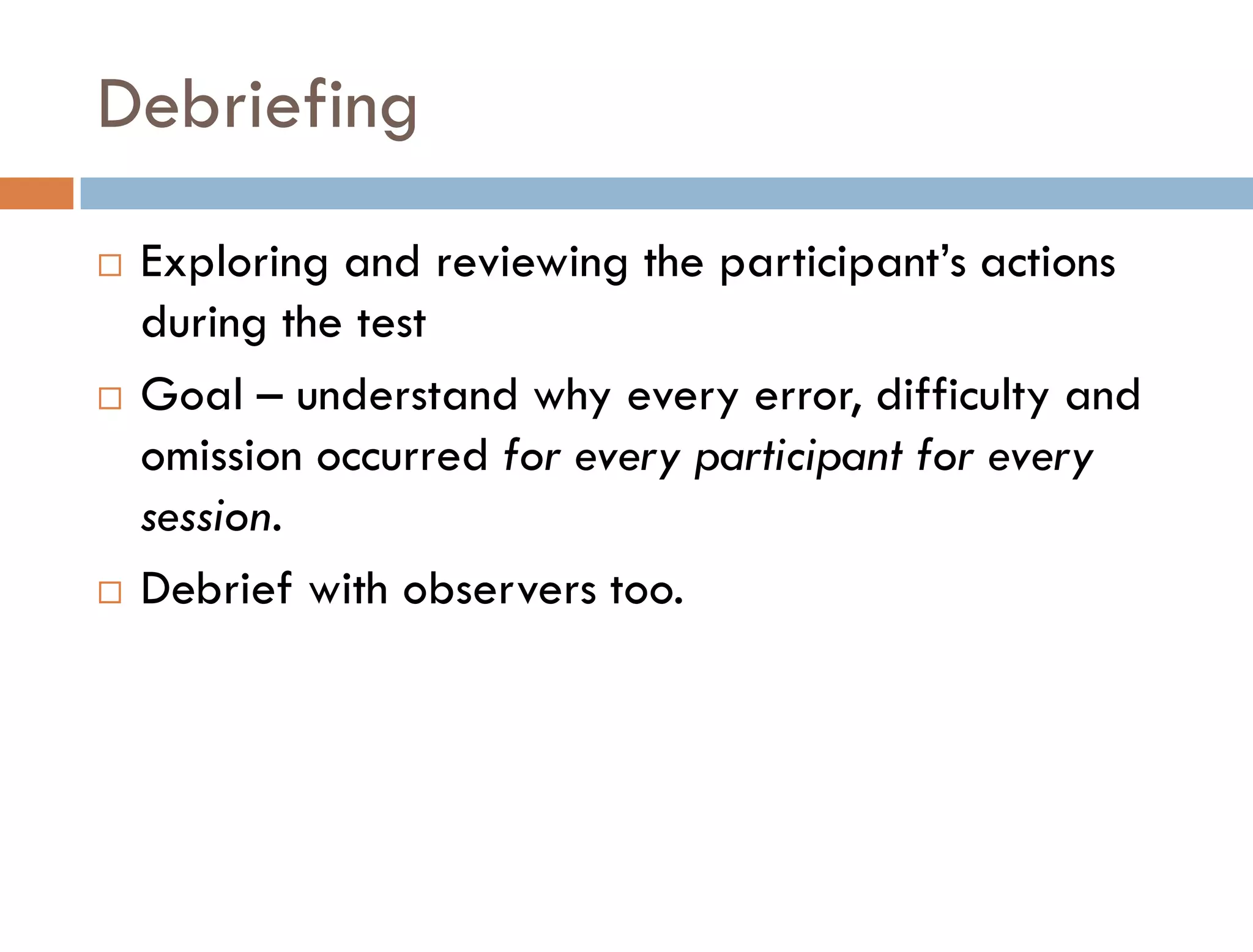 Debriefing
   Exploring and reviewing the participant’s actions
    during the test
   Goal – understand why every error, difficulty and
    omission occurred for every participant for every
    session.
   Debrief with observers too.
 