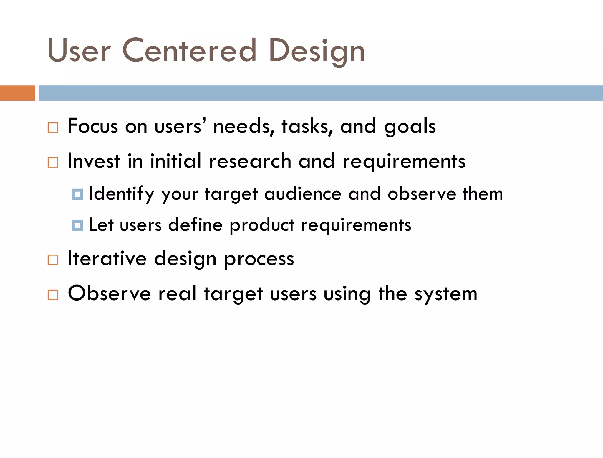 User Centered Design
   Focus on users’ needs, tasks, and goals
   Invest in initial research and requirements
     Identify your target audience and observe them
     Let users define product requirements

   Iterative design process
   Observe real target users using the system
 