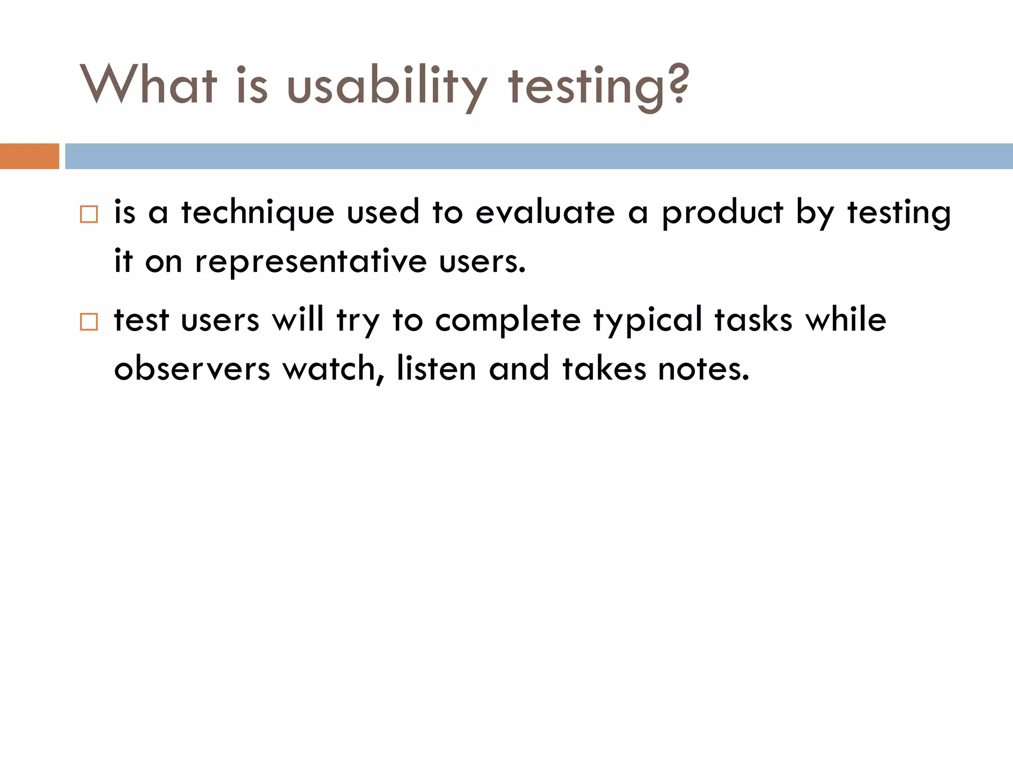 What is usability testing?
   is a technique used to evaluate a product by testing
    it on representative users.
   test users will try to complete typical tasks while
    observers watch, listen and takes notes.
 