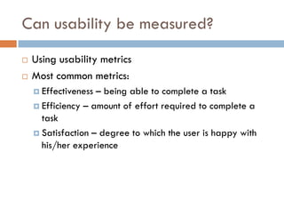 Can usability be measured?
   Using usability metrics
   Most common metrics:
     Effectiveness – being able to complete a task
     Efficiency – amount of effort required to complete a
      task
     Satisfaction – degree to which the user is happy with
      his/her experience
 