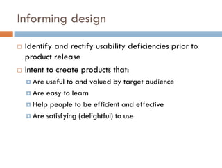 Informing design
   Identify and rectify usability deficiencies prior to
    product release
   Intent to create products that:
     Are useful to and valued by target audience
     Are easy to learn

     Help people to be efficient and effective

     Are satisfying (delightful) to use
 