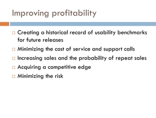 Improving profitability
   Creating a historical record of usability benchmarks
    for future releases
   Minimizing the cost of service and support calls
   Increasing sales and the probability of repeat sales
   Acquiring a competitive edge
   Minimizing the risk
 