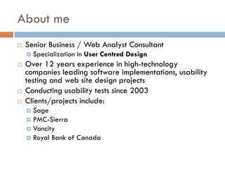 About me
   Senior Business / Web Analyst Consultant
       Specialization in User Centred Design
   Over 12 years experience in high-technology
    companies leading software implementations, usability
    testing and web site design projects
   Conducting usability tests since 2003
   Clients/projects include:
     Sage
     PMC-Sierra
     Vancity
     Royal Bank of Canada
 