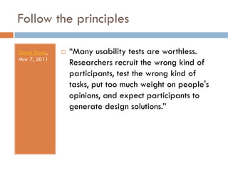Follow the principles

David Travis,      “Many usability tests are worthless.
Mar 7, 2011
                    Researchers recruit the wrong kind of
                    participants, test the wrong kind of
                    tasks, put too much weight on people's
                    opinions, and expect participants to
                    generate design solutions.”
 