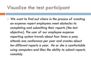 Visualize the test participant
   We want to find out where in the process of creating
    an expense report employees meet obstacles to
    completing and submitting their reports [the test
    objective]. The user of our employee expense
    reporting system travels about four times a year,
    attends one conference per year and creates about
    ten different reports a year. He or she is comfortable
    using computers and likes the ability to submit reports
    remotely.
 