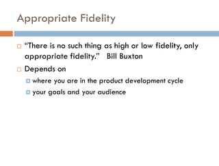 Appropriate Fidelity

   “There is no such thing as high or low fidelity, only
    appropriate fidelity.” Bill Buxton
   Depends on
     where you are in the product development cycle
     your goals and your audience
 