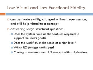 Low Visual and Low Functional Fidelity

   can be made swiftly, changed without repercussion,
    and still help visualize a concept.
   answering large structural questions:
     Does the system have all the features required to
      support the user’s goals?
     Does the workflow make sense at a high level?

     Which UX concept works best?

     Coming to consensus on a UX concept with stakeholders
 