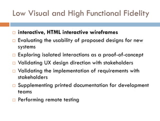 Low Visual and High Functional Fidelity

   interactive, HTML interactive wireframes
   Evaluating the usability of proposed designs for new
    systems
   Exploring isolated interactions as a proof-of-concept
   Validating UX design direction with stakeholders
   Validating the implementation of requirements with
    stakeholders
   Supplementing printed documentation for development
    teams
   Performing remote testing
 