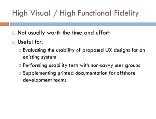 High Visual / High Functional Fidelity

   Not usually worth the time and effort
   Useful for:
     Evaluating  the usability of proposed UX designs for an
      existing system
     Performing usability tests with non-savvy user groups

     Supplementing printed documentation for offshore
      development teams
 