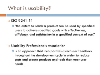 What is usability?
   ISO 9241-11
     “the  extent to which a product can be used by specified
      users to achieve specified goals with effectiveness,
      efficiency, and satisfaction in a specified context of use.”


   Usability Professionals Association
     Isan approach that incorporates direct user feedback
      throughout the development cycle in order to reduce
      costs and create products and tools that meet user
      needs
 