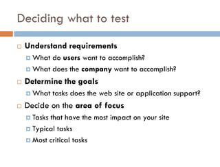 Deciding what to test
   Understand requirements
     What do users want to accomplish?
     What does the company want to accomplish?

   Determine the goals
     What    tasks does the web site or application support?
   Decide on the area of focus
     Tasksthat have the most impact on your site
     Typical tasks

     Most critical tasks
 