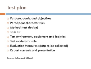Test plan
   Purpose, goals, and objectives
   Participant characteristics
   Method (test design)
   Task list
   Test environment, equipment and logistics
   Test moderator role
   Evaluation measures (data to be collected)
   Report contents and presentation

Source: Rubin and Chisnell
 