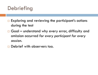 Debriefing
   Exploring and reviewing the participant’s actions
    during the test
   Goal – understand why every error, difficulty and
    omission occurred for every participant for every
    session.
   Debrief with observers too.
 