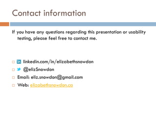 Contact information
If you have any questions regarding this presentation or usability
   testing, please feel free to contact me.



     linkedin.com/in/elizabethsnowdon
     @elizSnowdon
   Email: eliz.snowdon@gmail.com
   Web: elizabethsnowdon.ca
 