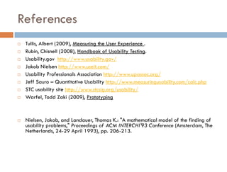 References
   Tullis, Albert (2009), Measuring the User Experience .
   Rubin, Chisnell (2008), Handbook of Usability Testing.
   Usability.gov http://www.usability.gov/
   Jakob Nielsen http://www.useit.com/
   Usability Professionals Association http://www.upassoc.org/
   Jeff Sauro – Quantitative Usability http://www.measuringusability.com/calc.php
   STC usability site http://www.stcsig.org/usability/
   Warfel, Todd Zaki (2009), Prototyping



   Nielsen, Jakob, and Landauer, Thomas K.: "A mathematical model of the finding of
    usability problems," Proceedings of ACM INTERCHI'93 Conference (Amsterdam, The
    Netherlands, 24-29 April 1993), pp. 206-213.
 
