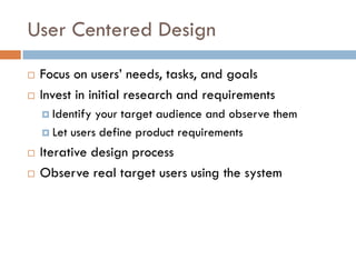 User Centered Design
   Focus on users’ needs, tasks, and goals
   Invest in initial research and requirements
     Identify your target audience and observe them
     Let users define product requirements

   Iterative design process
   Observe real target users using the system
 