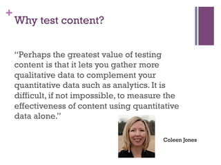 +
    Why test content?


    “Perhaps the greatest value of testing
    content is that it lets you gather more
    qualitative data to complement your
    quantitative data such as analytics. It is
    difficult, if not impossible, to measure the
    effectiveness of content using quantitative
    data alone.”

                                           Coleen Jones
 