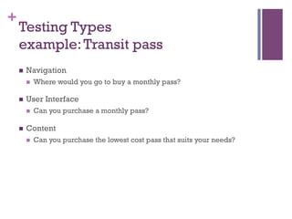 +
    Testing Types
    example: Transit pass
    n    Navigation
          n    Where would you go to buy a monthly pass?

    n    User Interface
          n    Can you purchase a monthly pass?

    n    Content
          n    Can you purchase the lowest cost pass that suits your needs?
 