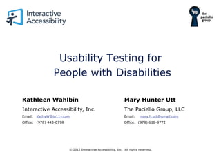 Usability Testing for
                People with Disabilities

Kathleen Wahlbin                                                Mary Hunter Utt
Interactive Accessibility, Inc.                                 The Paciello Group, LLC
Email: KathyW@ia11y.com                                         Email:     mary.h.utt@gmail.com
Office: (978) 443-0798                                          Office: (978) 618-9772




                         © 2012 Interactive Accessibility, Inc. All rights reserved.
 