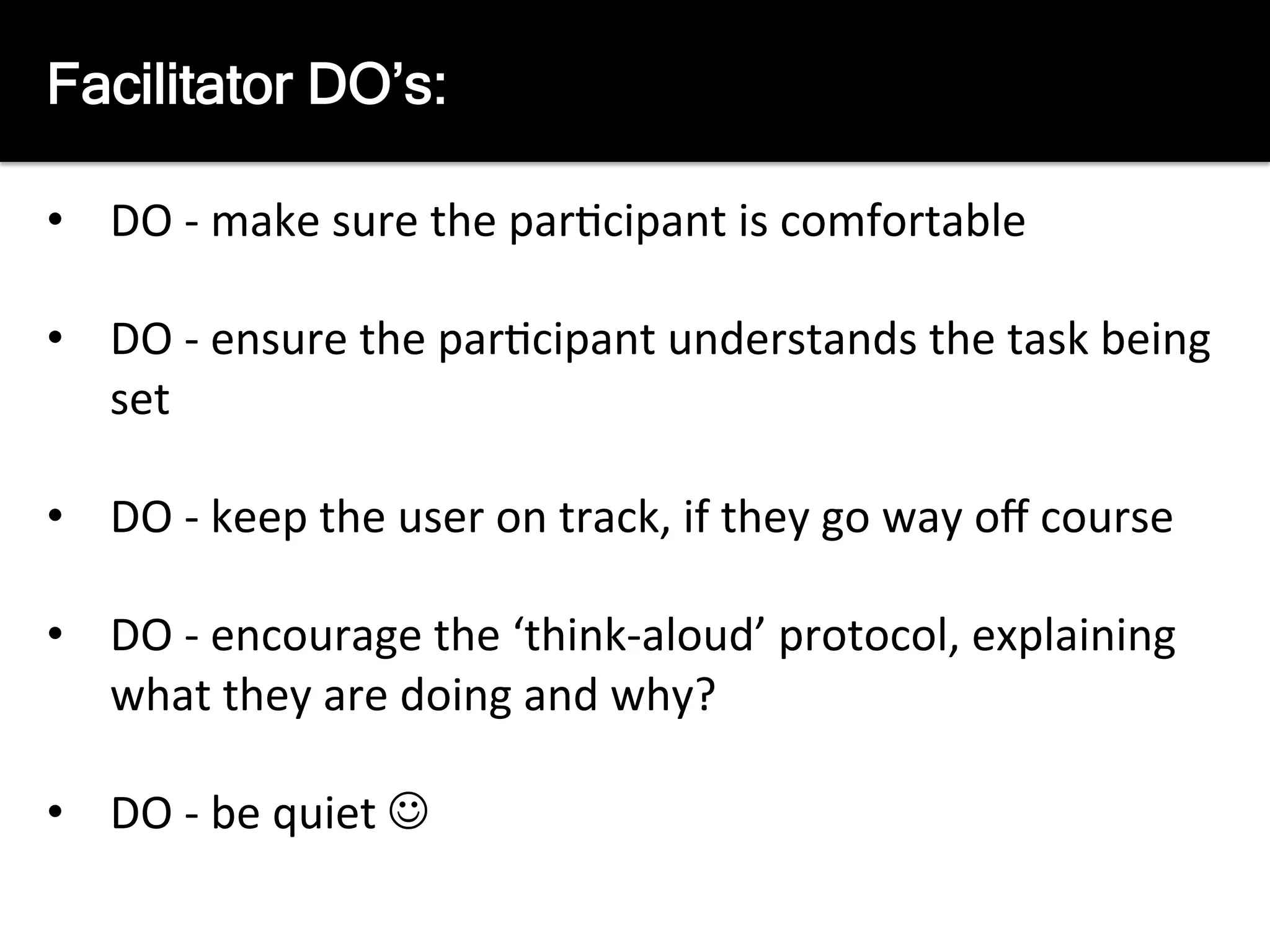 The	
  Facilitators	
  job	
  is	
  to:	
  
	
  
•  DO	
  -­‐	
  make	
  sure	
  the	
  par8cipant	
  is	
  comfortable	
  
•  DO	
  -­‐	
  ensure	
  the	
  par8cipant	
  understands	
  the	
  task	
  being	
  
set	
  
•  DO	
  -­‐	
  keep	
  the	
  user	
  on	
  track,	
  if	
  they	
  go	
  way	
  oﬀ	
  course	
  
•  DO	
  -­‐	
  encourage	
  the	
  ‘think-­‐aloud’	
  protocol,	
  explaining	
  
what	
  they	
  are	
  doing	
  and	
  why?	
  
•  DO	
  -­‐	
  be	
  quiet	
  J	
  
Facilitator DO’s:
 