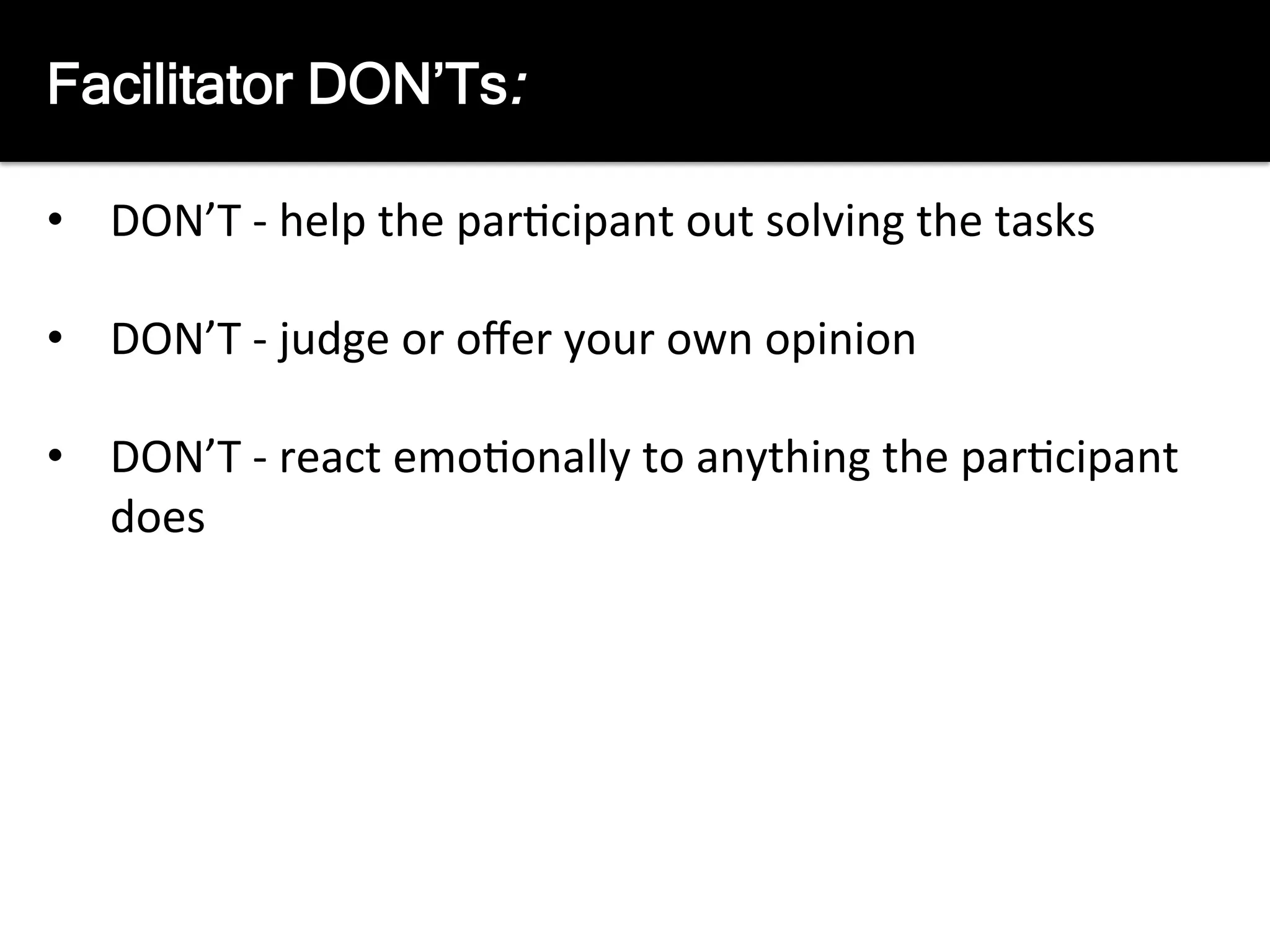 The	
  Facilitators	
  job	
  is	
  not:	
  
	
  
•  DON’T	
  -­‐	
  help	
  the	
  par8cipant	
  out	
  solving	
  the	
  tasks	
  
•  DON’T	
  -­‐	
  judge	
  or	
  oﬀer	
  your	
  own	
  opinion	
  
•  DON’T	
  -­‐	
  react	
  emo8onally	
  to	
  anything	
  the	
  par8cipant	
  
does	
  
Facilitator DON’Ts:
 