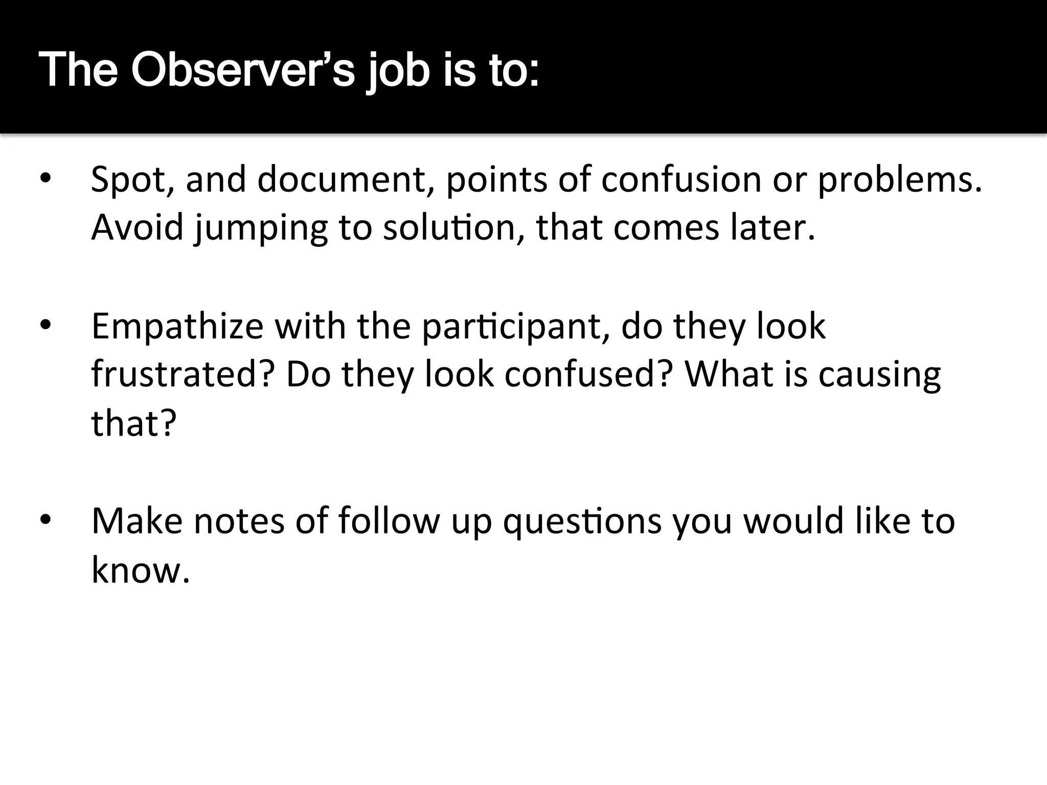 The	
  observers	
  job	
  is	
  to	
  
	
  
•  Spot,	
  and	
  document,	
  points	
  of	
  confusion	
  or	
  problems.	
  	
  
Avoid	
  jumping	
  to	
  solu8on,	
  that	
  comes	
  later.	
  
•  Empathize	
  with	
  the	
  par8cipant,	
  do	
  they	
  look	
  
frustrated?	
  Do	
  they	
  look	
  confused?	
  What	
  is	
  causing	
  
that?	
  
•  Make	
  notes	
  of	
  follow	
  up	
  ques8ons	
  you	
  would	
  like	
  to	
  
know.	
  
The Observer’s job is to:
 