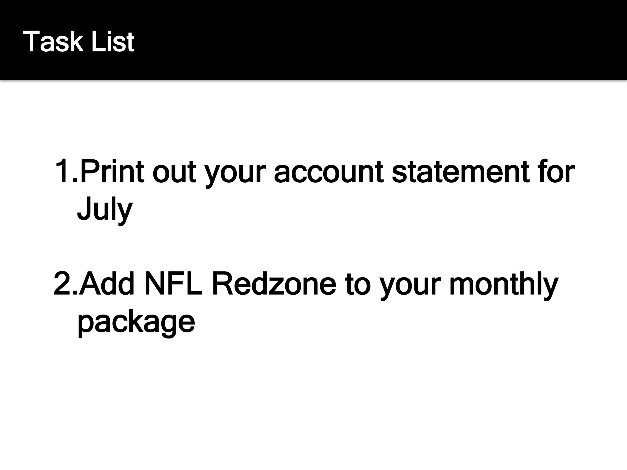 Task List
1. Print out your account statement for
July
2. Add NFL Redzone to your monthly
package
 
