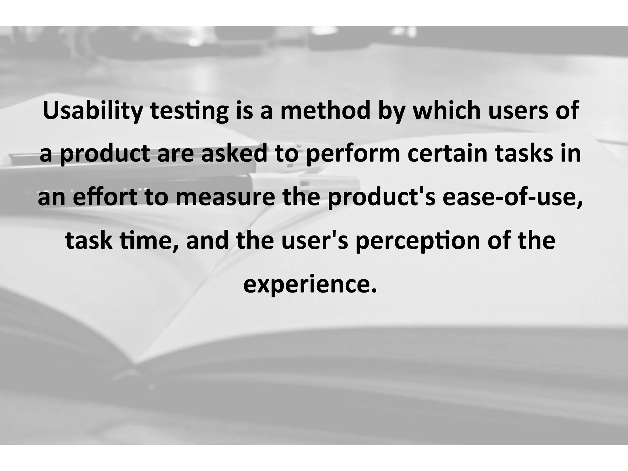 Usability	
  tes+ng	
  is	
  a	
  method	
  by	
  which	
  users	
  of	
  
a	
  product	
  are	
  asked	
  to	
  perform	
  certain	
  tasks	
  in	
  
an	
  eﬀort	
  to	
  measure	
  the	
  product's	
  ease-­‐of-­‐use,	
  
task	
  +me,	
  and	
  the	
  user's	
  percep+on	
  of	
  the	
  
experience.	
  
 