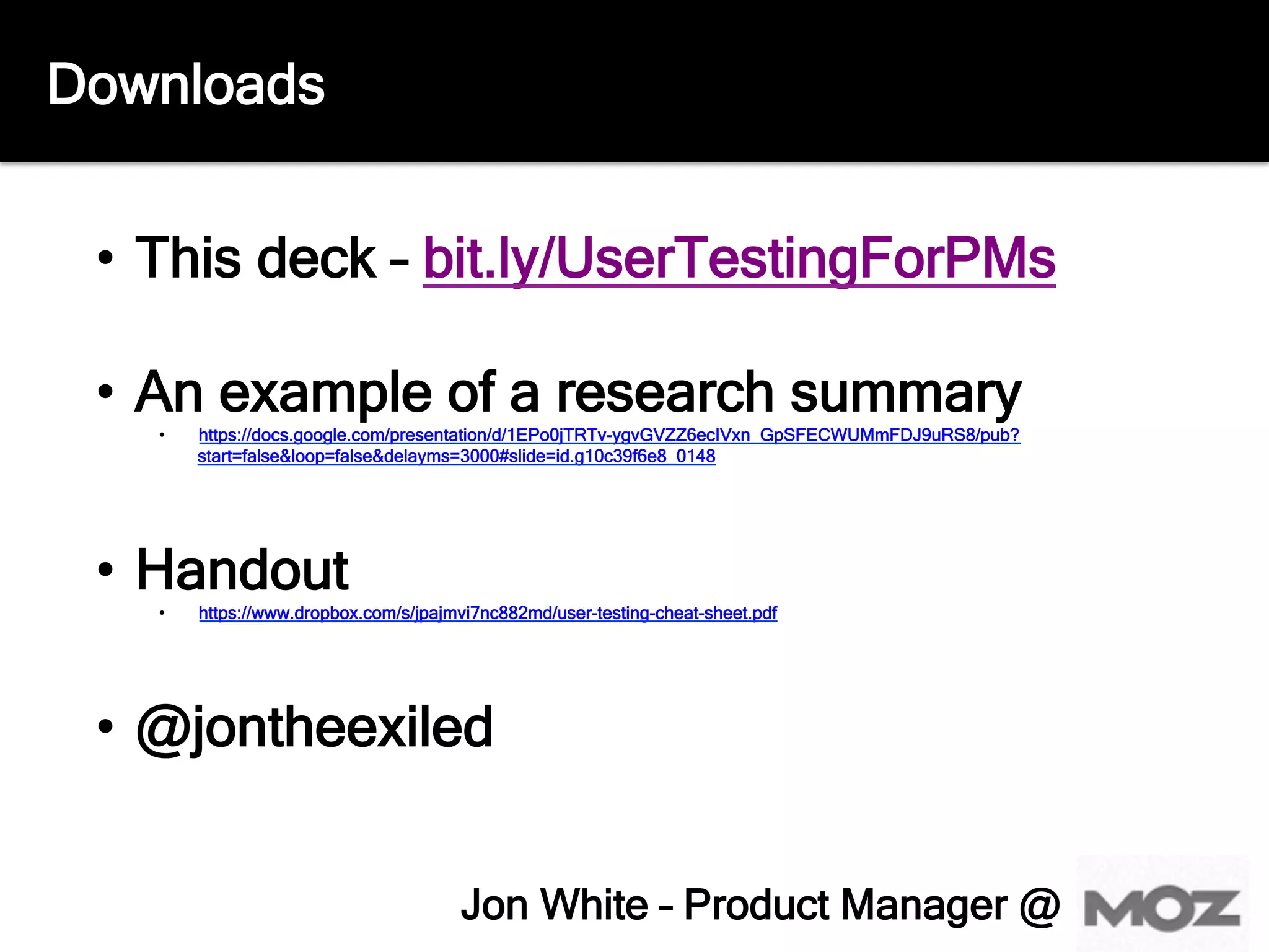 Downloads
•  This deck – bit.ly/UserTestingForPMs
•  An example of a research summary
•  https://docs.google.com/presentation/d/1EPo0jTRTv-ygvGVZZ6ecIVxn_GpSFECWUMmFDJ9uRS8/pub?
start=false&loop=false&delayms=3000#slide=id.g10c39f6e8_0148
•  Handout
•  https://www.dropbox.com/s/jpajmvi7nc882md/user-testing-cheat-sheet.pdf
•  @jontheexiled
Jon White – Product Manager @
 