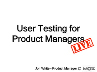 User Testing for
Product Managers
Jon White – Product Manager @
 