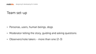 designing & developing for mobile
Team set-up
? Personas, users, human beings, dogs
? Moderator telling the story, guiding and asking questions
? Observers/note takers - more than one (2-3)
 