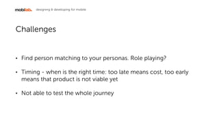 designing & developing for mobile
Challenges
? Find person matching to your personas. Role playing?
? Timing - when is the right time: too late means cost, too early
means that product is not viable yet
? Not able to test the whole journey
 