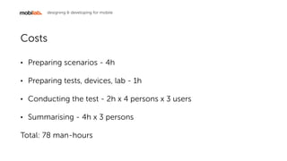 designing & developing for mobile
Costs
? Preparing scenarios - 4h
? Preparing tests, devices, lab - 1h
? Conducting the test - 1h x 4 persons x 3 users
? Summarising - 4h x 3 persons
Total: 29 man-hours
 