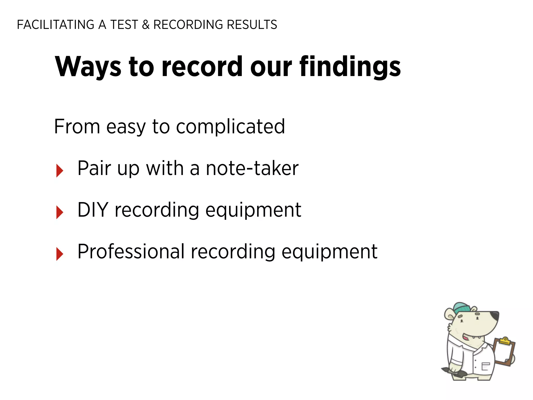 FACILITATING A TEST & RECORDING RESULTS

Ways to record our ﬁndings
From easy to complicated

‣

Pair up with a note-taker

‣

DIY recording equipment

‣

Professional recording equipment

 