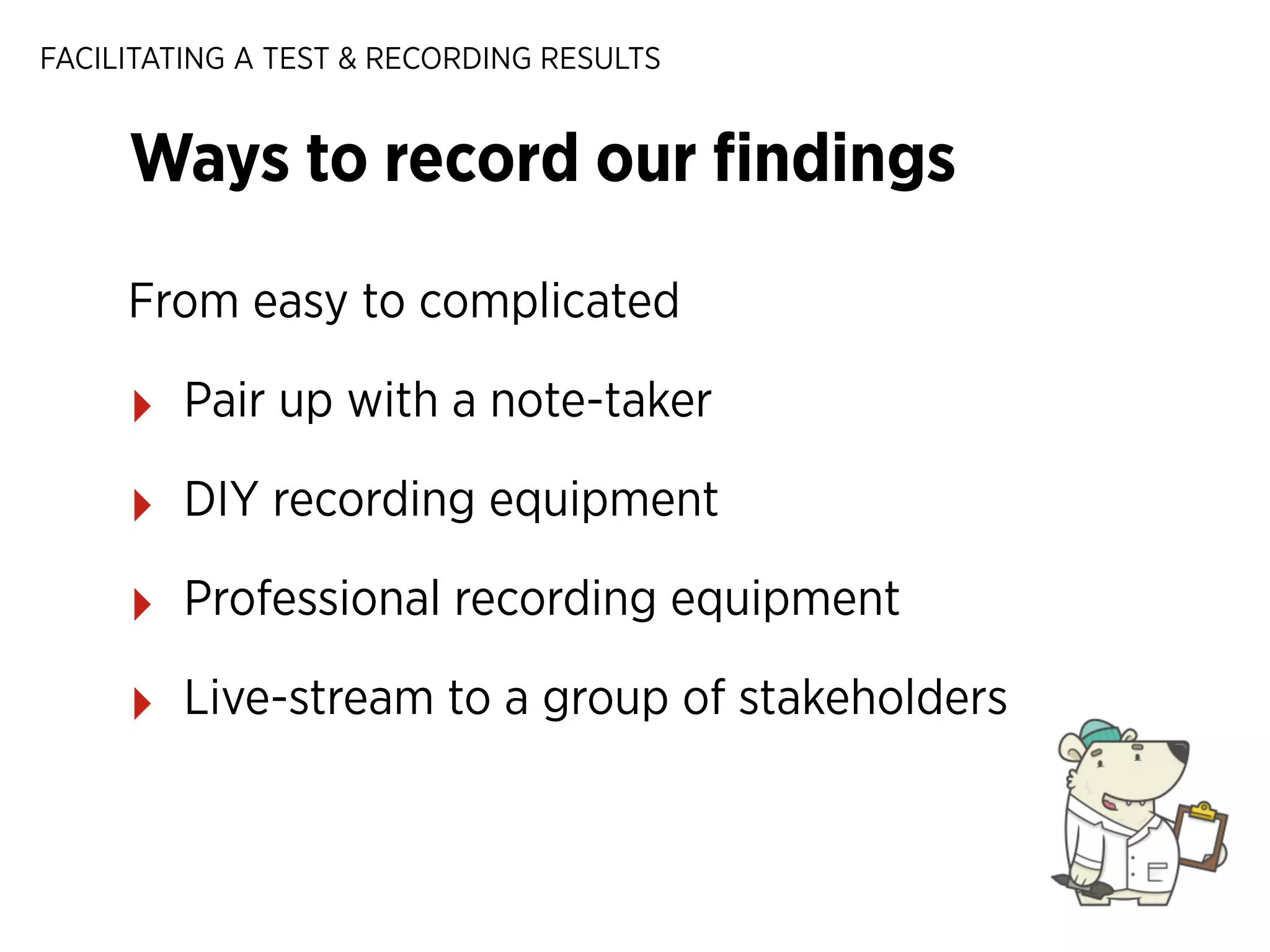FACILITATING A TEST & RECORDING RESULTS

Ways to record our ﬁndings
From easy to complicated

‣

Pair up with a note-taker

‣

DIY recording equipment

‣

Professional recording equipment

‣

Live-stream to a group of stakeholders

 