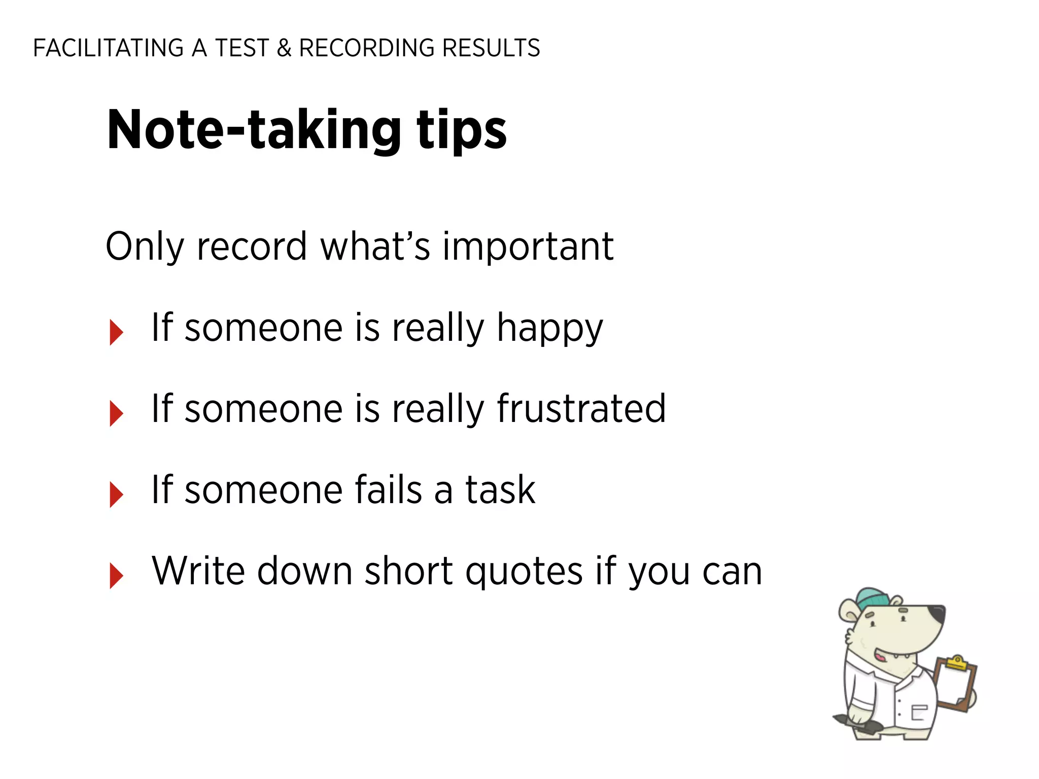 FACILITATING A TEST & RECORDING RESULTS

Note-taking tips
Only record what’s important

‣

If someone is really happy

‣

If someone is really frustrated

‣

If someone fails a task

‣

Write down short quotes if you can

 