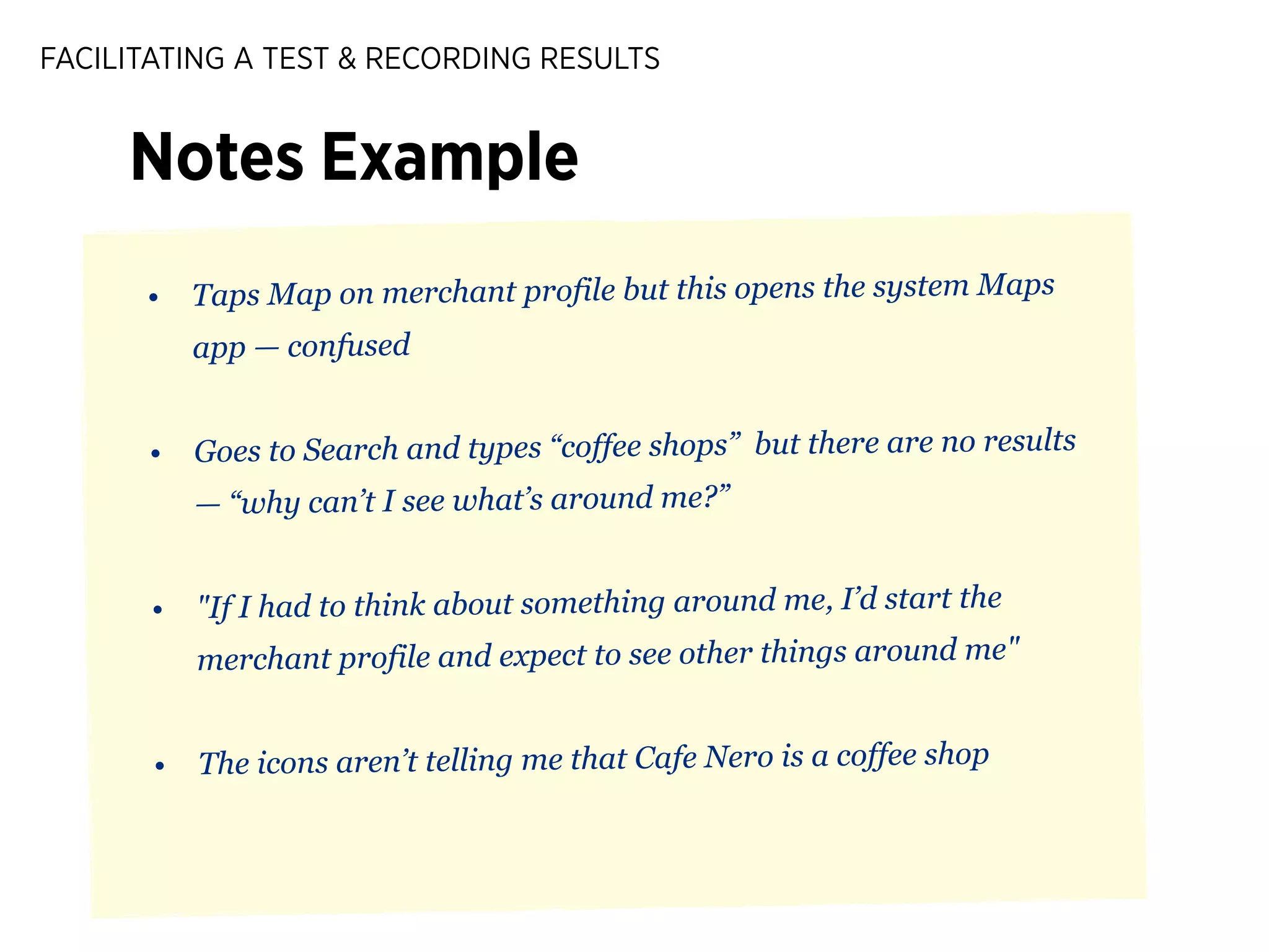 FACILITATING A TEST & RECORDING RESULTS

Notes Example
•

Taps Map on merchant profile but this opens the system Maps
app — confused

•

Goes to Search and types “coffee shops” but there are no results
— “why can’t I see what’s around me?”

•

"If I had to think about something around me, I’d start the
merchant profile and expect to see other things around me"

•

The icons aren’t telling me that Cafe Nero is a coffee shop

 
