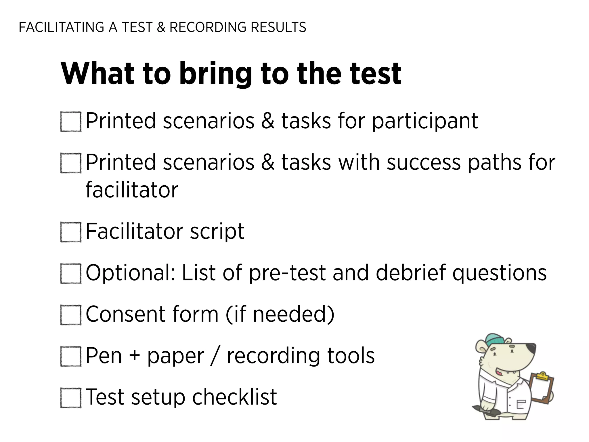 FACILITATING A TEST & RECORDING RESULTS

What to bring to the test
Printed scenarios & tasks for participant
Printed scenarios & tasks with success paths for
facilitator
Facilitator script
Optional: List of pre-test and debrief questions
Consent form (if needed)
Pen + paper / recording tools
Test setup checklist

 