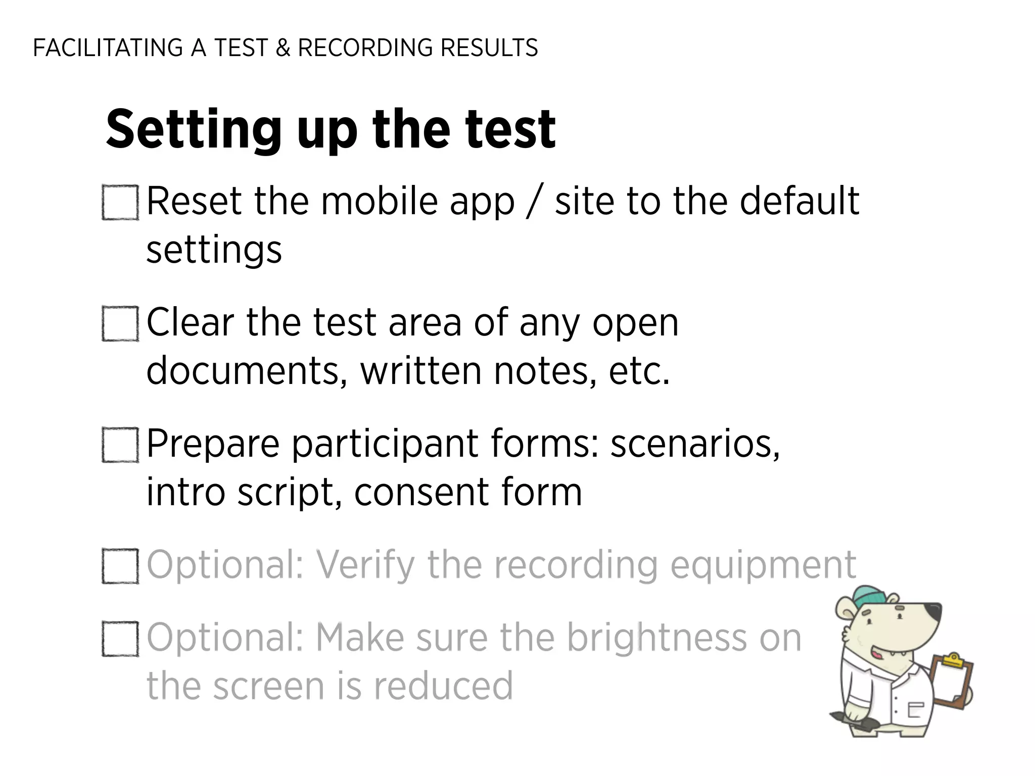 FACILITATING A TEST & RECORDING RESULTS

Setting up the test
Reset the mobile app / site to the default
settings
Clear the test area of any open
documents, written notes, etc.
Prepare participant forms: scenarios,
intro script, consent form
Optional: Verify the recording equipment
Optional: Make sure the brightness on
the screen is reduced

 
