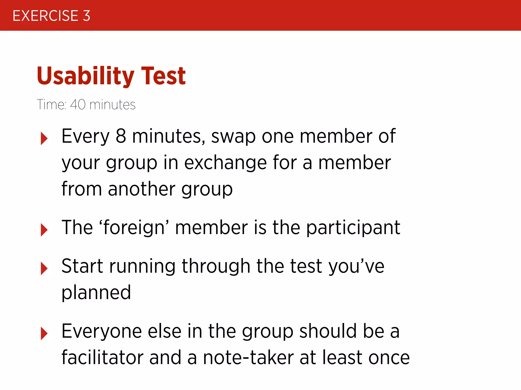 EXERCISE 3

Usability Test
Time: 40 minutes

‣

Every 8 minutes, swap one member of
your group in exchange for a member
from another group

‣

The ‘foreign’ member is the participant

‣

Start running through the test you’ve
planned

‣

Everyone else in the group should be a
facilitator and a note-taker at least once

 