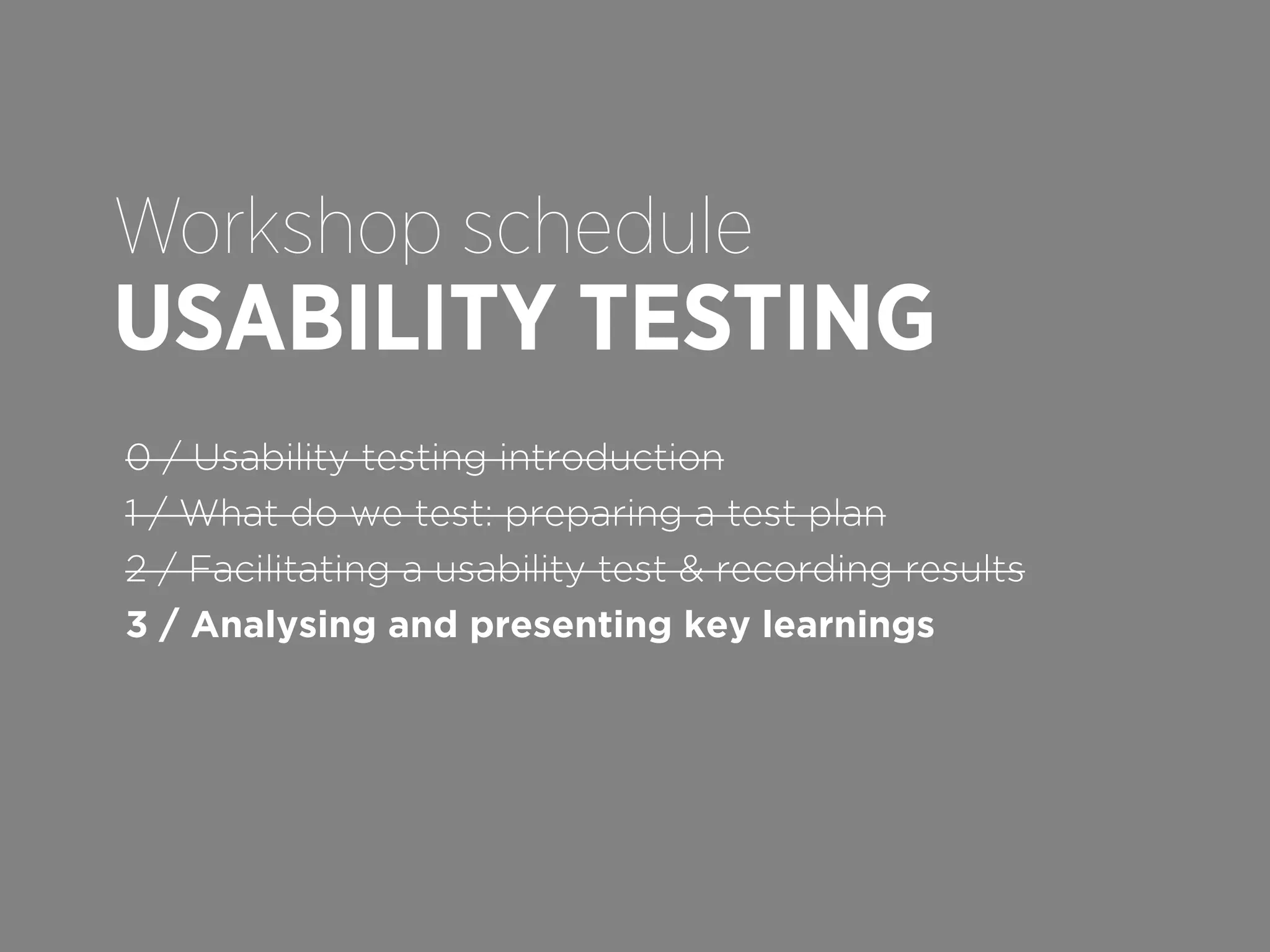 Workshop schedule

USABILITY TESTING
0 / Usability testing introduction
1 / What do we test: preparing a test plan
2 / Facilitating a usability test & recording results
3 / Analysing and presenting key learnings

 