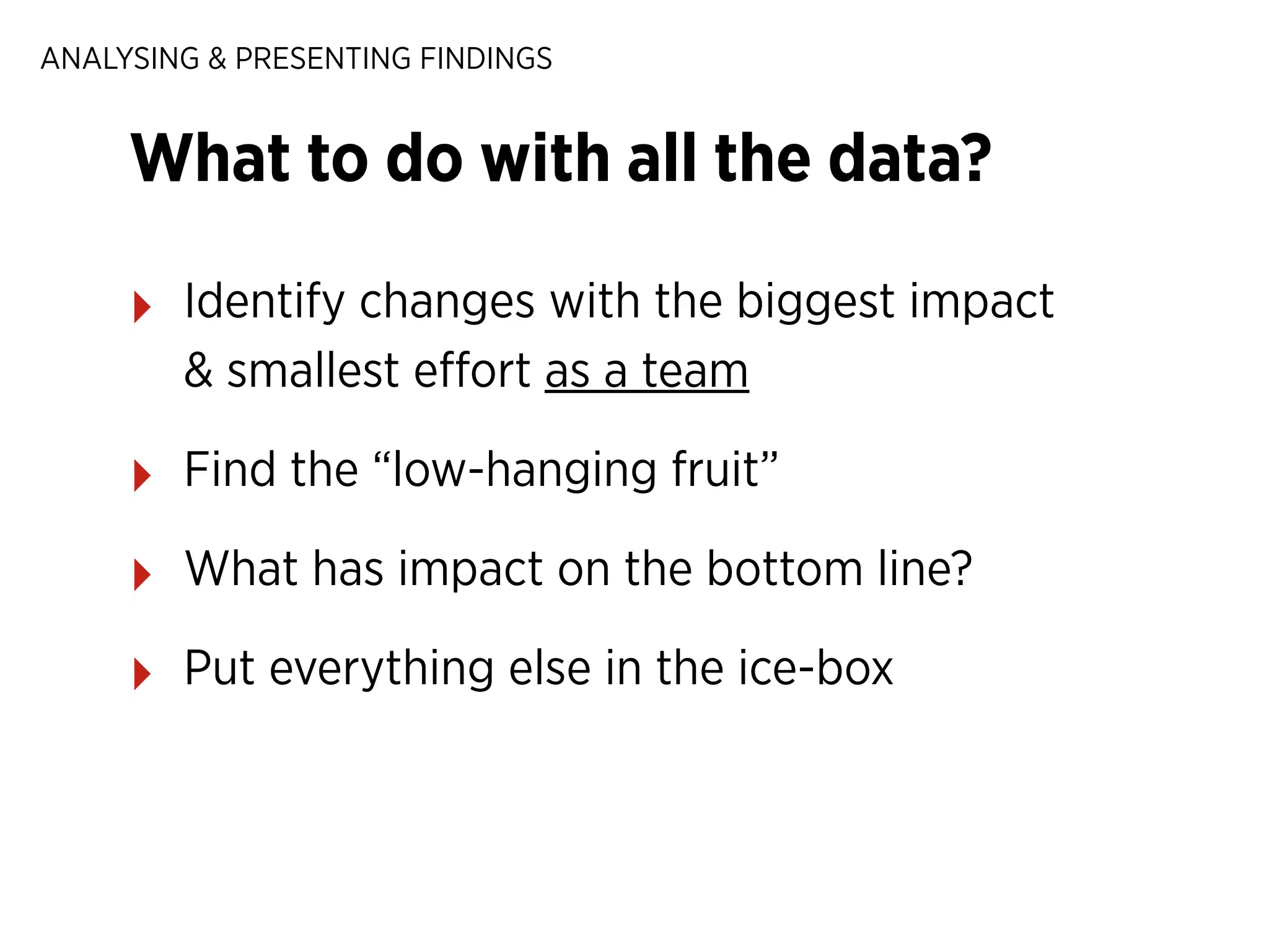 ANALYSING & PRESENTING FINDINGS

What to do with all the data?
‣

Identify changes with the biggest impact
& smallest eﬀort as a team

‣

Find the “low-hanging fruit”

‣

What has impact on the bottom line?

‣

Put everything else in the ice-box

 
