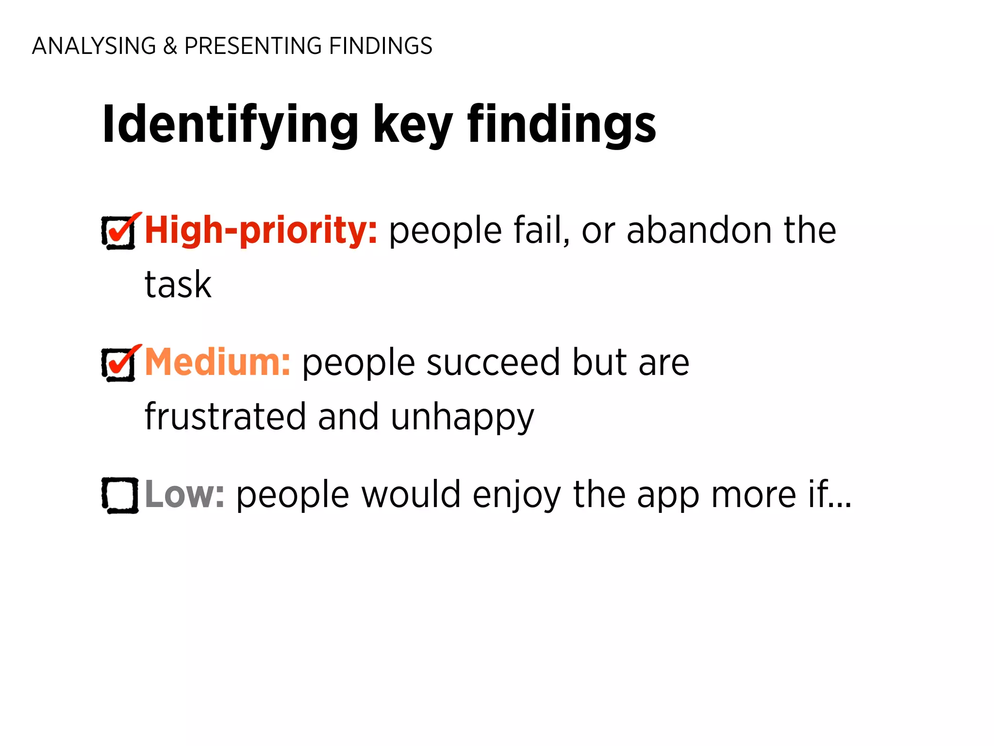 ANALYSING & PRESENTING FINDINGS

Identifying key ﬁndings
High-priority: people fail, or abandon the
task
Medium: people succeed but are
frustrated and unhappy
Low: people would enjoy the app more if...

 